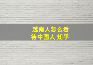 越南人怎么看待中国人 知乎